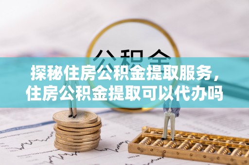 夷陵探秘住房公积金提取服务，住房公积金提取可以代办吗的全方位解析