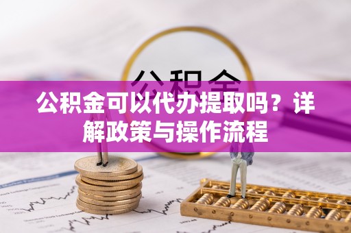 夷陵公积金可以代办提取吗？详解政策与操作流程