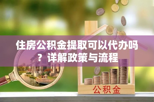夷陵住房公积金提取可以代办吗？详解政策与流程