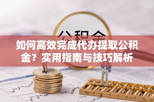 夷陵如何高效完成代办提取公积金？实用指南与技巧解析