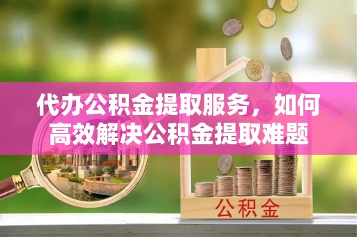 夷陵代办公积金提取服务，如何高效解决公积金提取难题