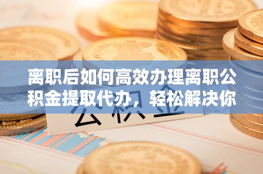 夷陵离职后如何高效办理离职公积金提取代办，轻松解决你的后顾之忧