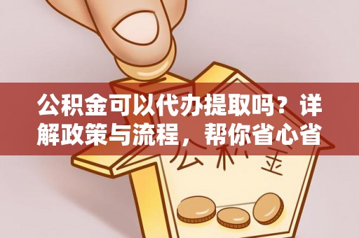 夷陵公积金可以代办提取吗？详解政策与流程，帮你省心省力