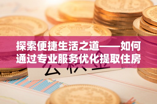 夷陵探索便捷生活之道——如何通过专业服务优化提取住房公积金代办体验