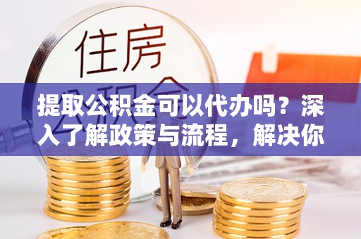 夷陵提取公积金可以代办吗？深入了解政策与流程，解决你的疑问