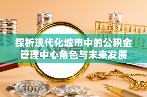 夷陵探析现代化城市中的公积金管理中心角色与未来发展