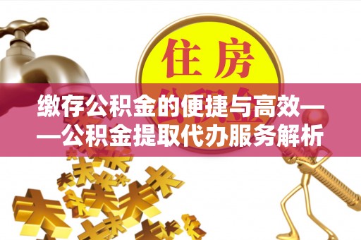 夷陵缴存公积金的便捷与高效——公积金提取代办服务解析