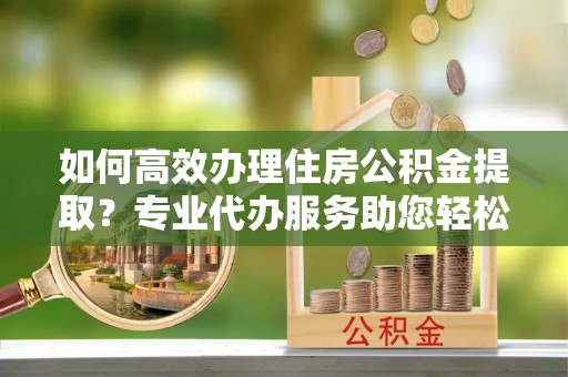 夷陵如何高效办理住房公积金提取？专业代办服务助您轻松搞定