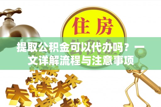夷陵提取公积金可以代办吗？一文详解流程与注意事项