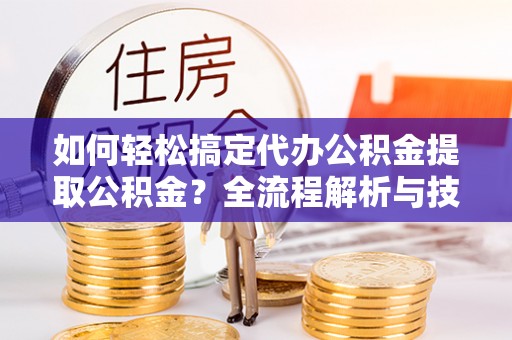 夷陵如何轻松搞定代办公积金提取公积金？全流程解析与技巧分享