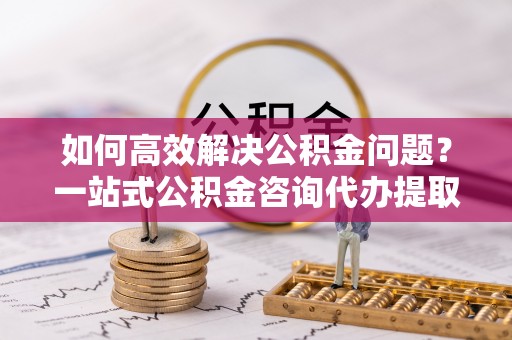夷陵如何高效解决公积金问题？一站式公积金咨询代办提取服务全解析