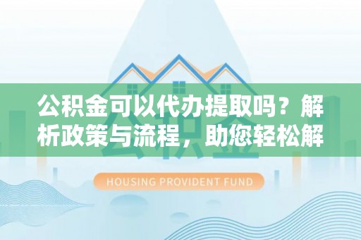 夷陵公积金可以代办提取吗？解析政策与流程，助您轻松解决疑问