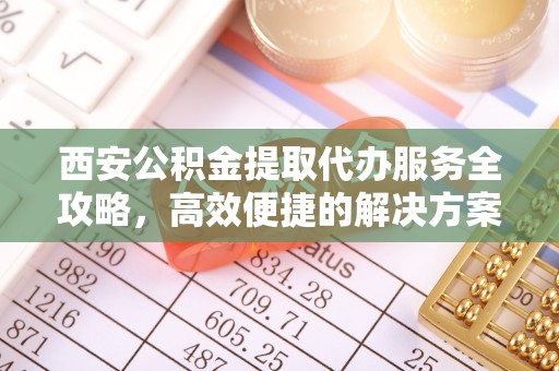 夷陵西安公积金提取代办服务全攻略，高效便捷的解决方案