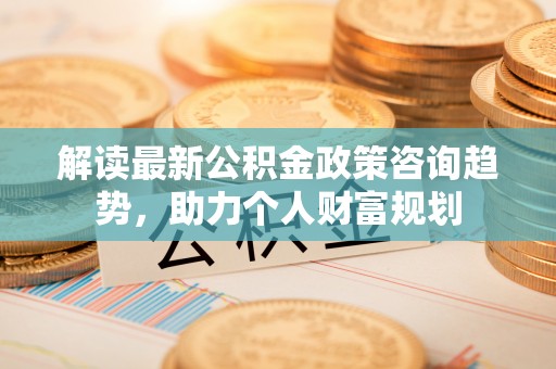 夷陵解读最新公积金政策咨询趋势，助力个人财富规划