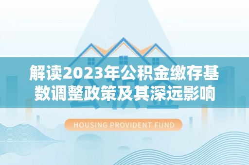 夷陵解读2023年公积金缴存基数调整政策及其深远影响