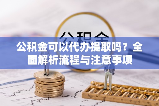 夷陵公积金可以代办提取吗？全面解析流程与注意事项