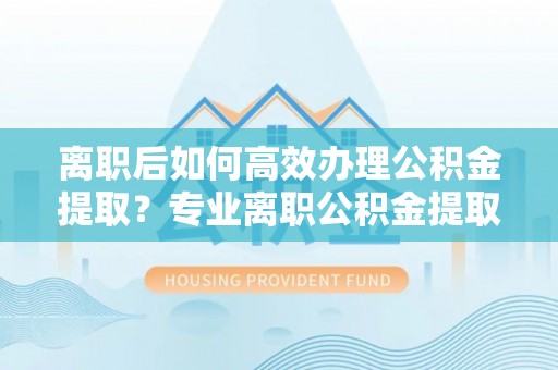 夷陵离职后如何高效办理公积金提取？专业离职公积金提取代办服务指南