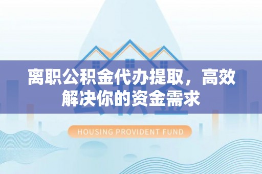 夷陵离职公积金代办提取，高效解决你的资金需求
