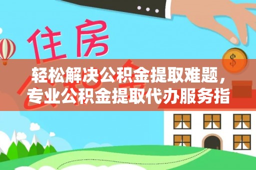 夷陵轻松解决公积金提取难题，专业公积金提取代办服务指南