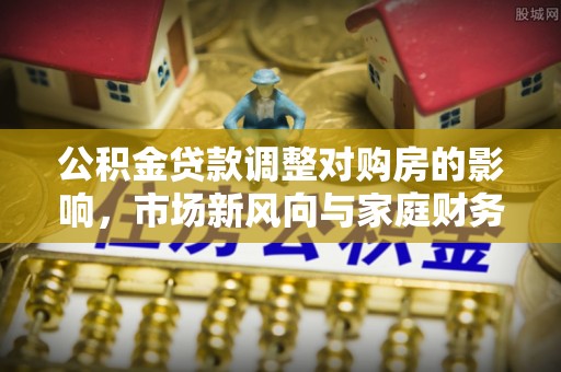 夷陵公积金贷款调整对购房的影响，市场新风向与家庭财务规划