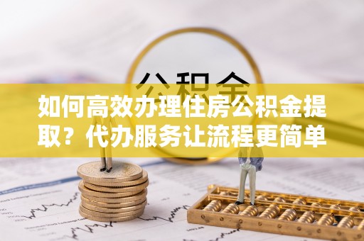 夷陵如何高效办理住房公积金提取？代办服务让流程更简单