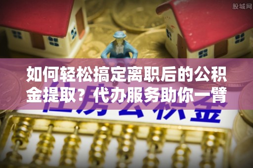 夷陵如何轻松搞定离职后的公积金提取？代办服务助你一臂之力