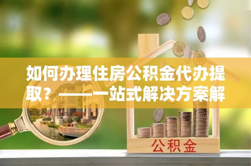 夷陵如何办理住房公积金代办提取？——一站式解决方案解析