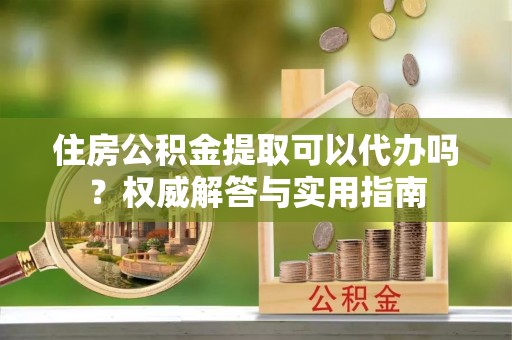 夷陵住房公积金提取可以代办吗？权威解答与实用指南